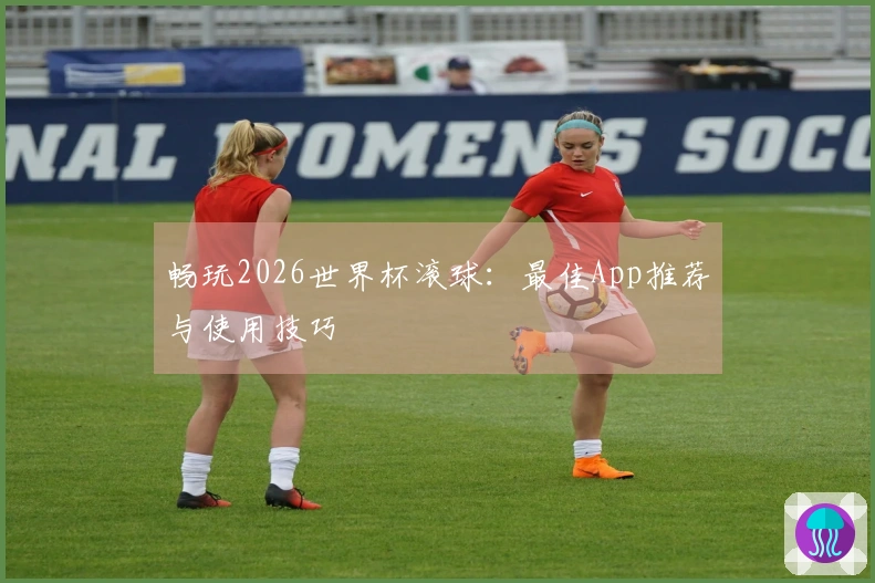 畅玩2026世界杯滚球：最佳App推荐与使用技巧